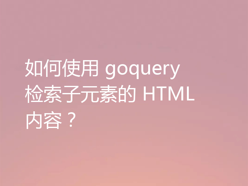 如何使用 goquery 检索子元素的 HTML 内容?