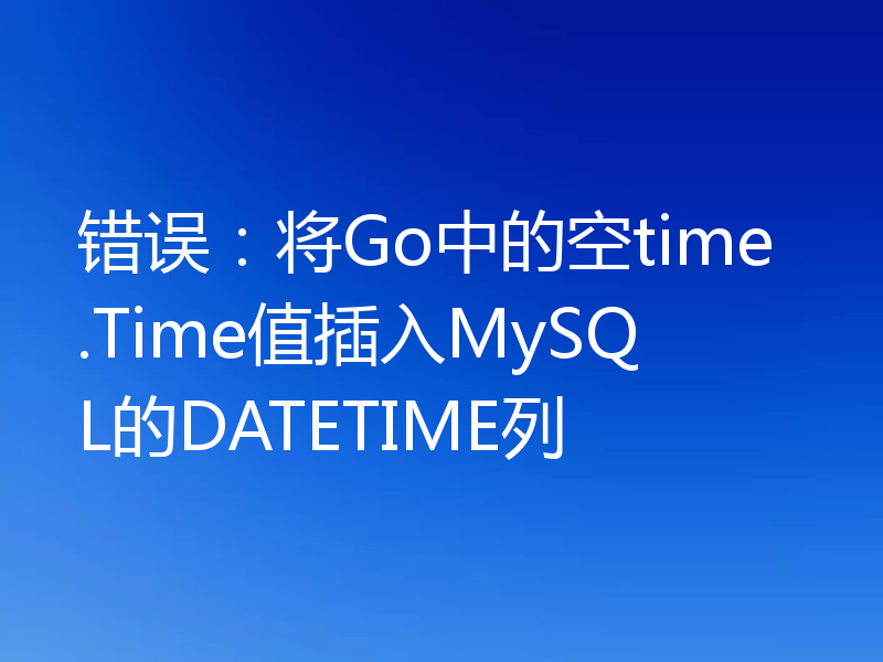 错误:将Go中的空time.Time值插入MySQL的DATETIME列