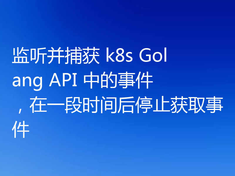 监听并捕获 k8s Golang API 中的事件,在一段时间后停止获取事件