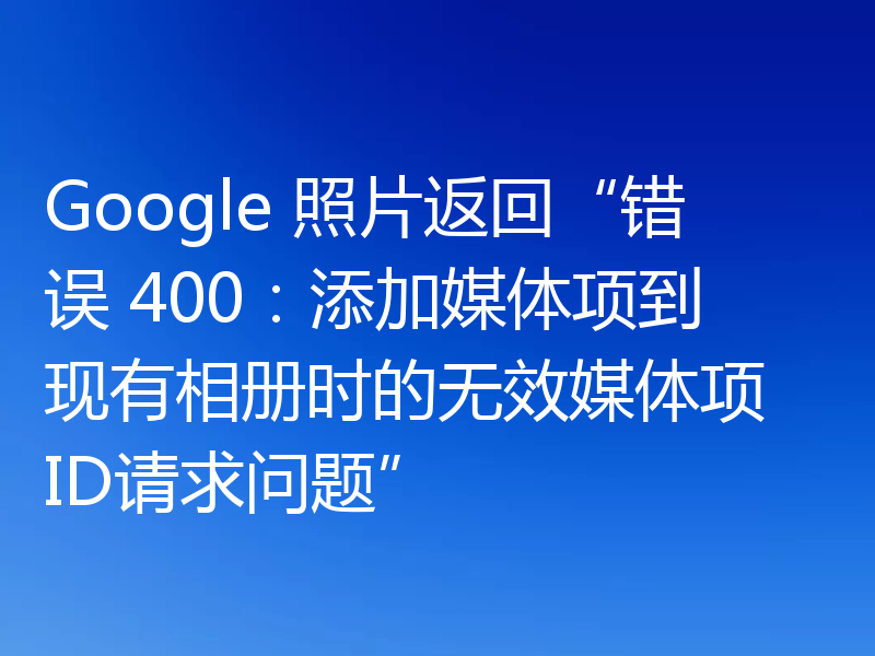 Google 照片返回“错误 400:添加媒体项到现有相册时的无效媒体项 ID请求问题”