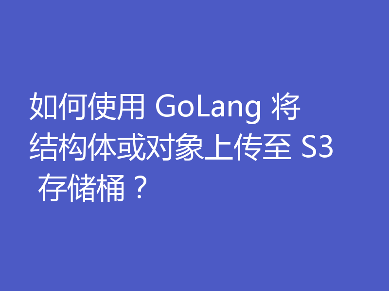 如何使用 GoLang 将结构体或对象上传至 S3 存储桶?