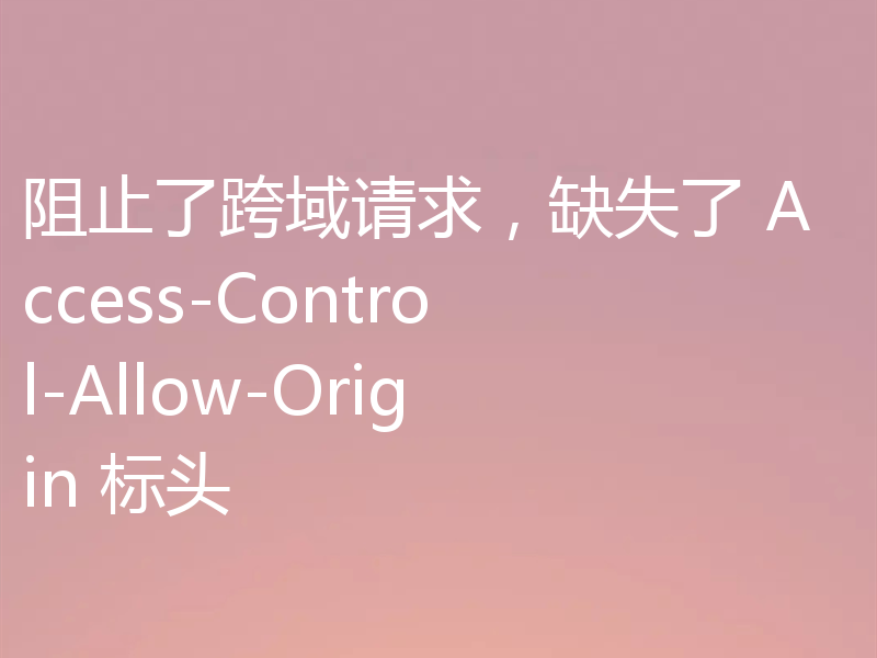 阻止了跨域请求,缺失了 Access-Control-Allow-Origin 标头