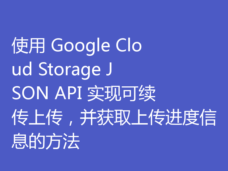 使用 Google Cloud Storage JSON API 实现可续传上传,并获取上传进度信息的方法
