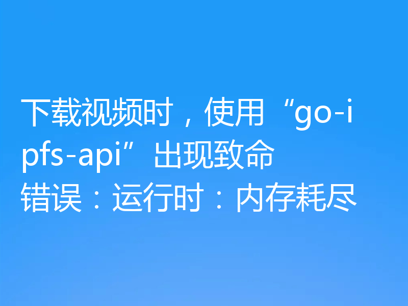 下载视频时,使用“go-ipfs-api”出现致命错误:运行时:内存耗尽