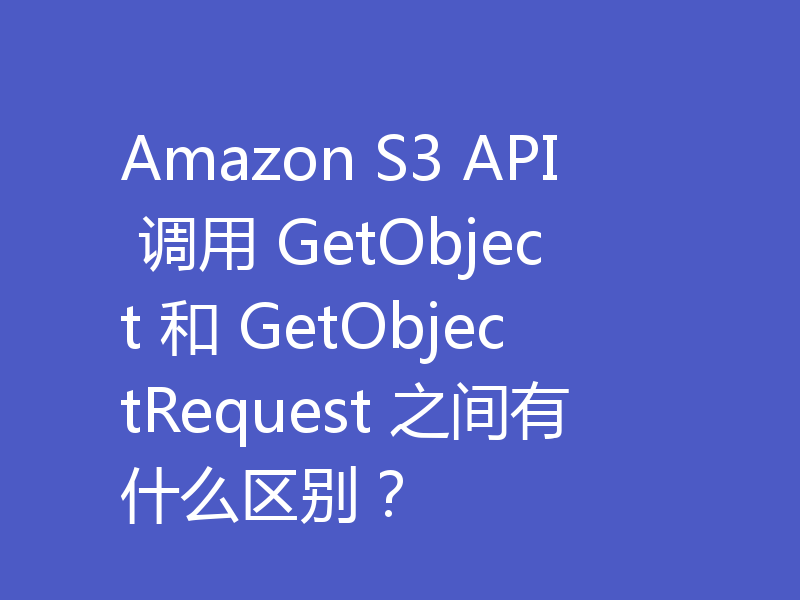 Amazon S3 API 调用 GetObject 和 GetObjectRequest 之间有什么区别?
