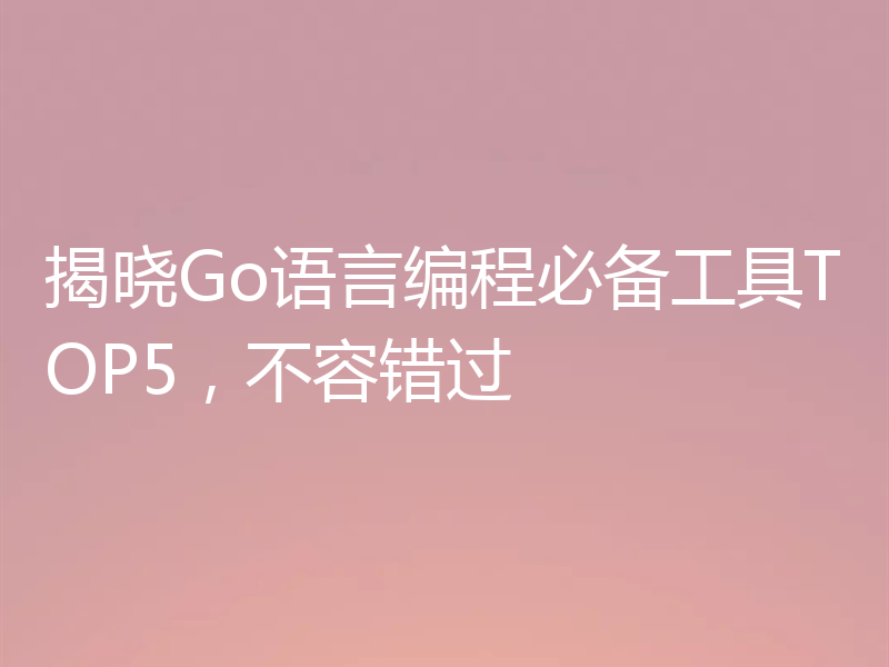 揭晓Go语言编程必备工具TOP5,不容错过
