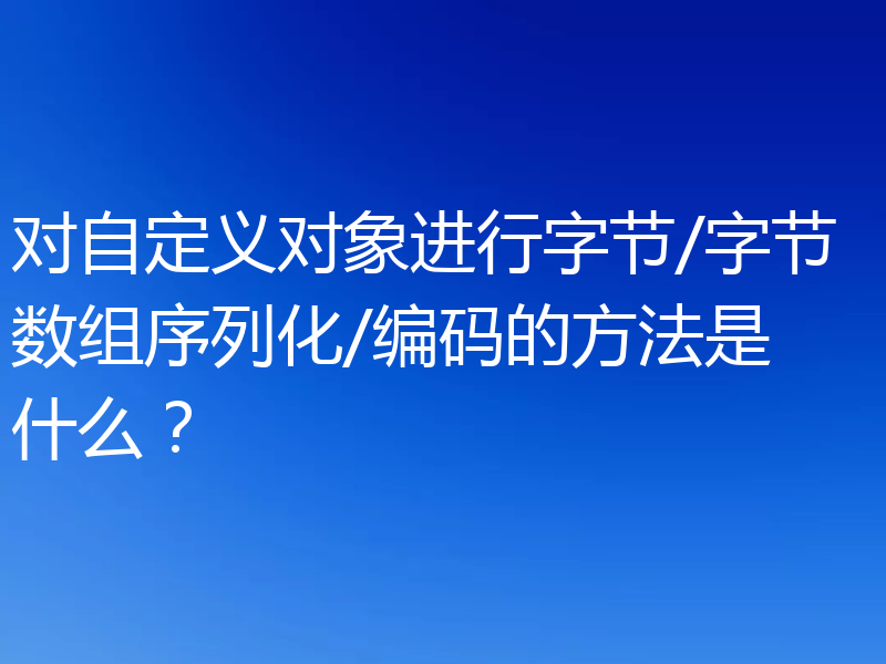 对自定义对象进行字节/字节数组序列化/编码的方法是什么?