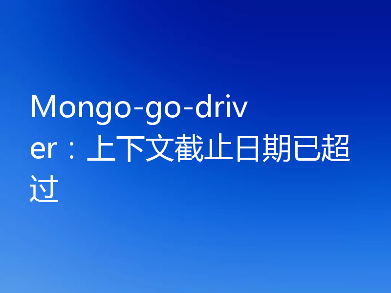 Mongo-go-driver:上下文截止日期已超过