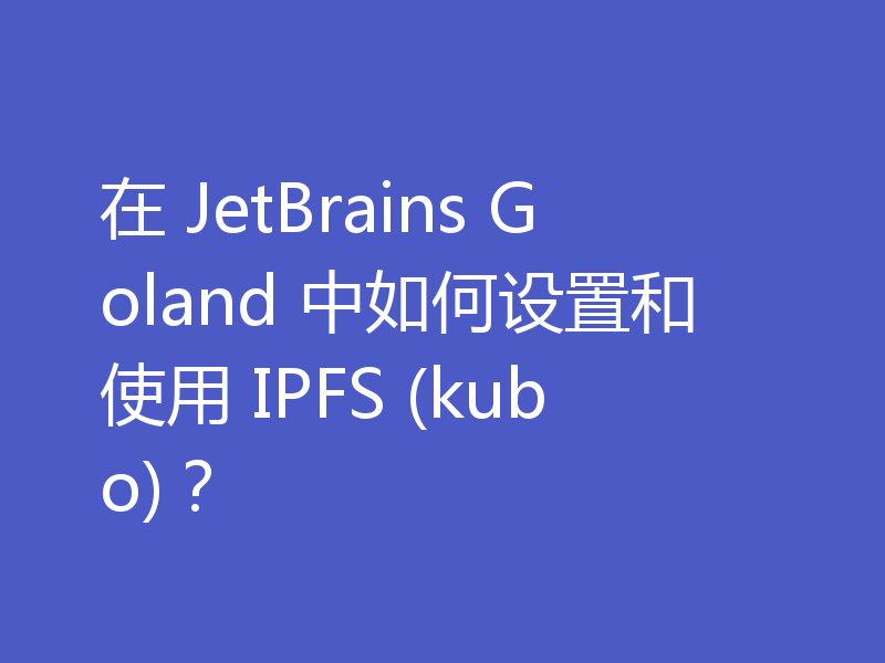 在 JetBrains Goland 中如何设置和使用 IPFS (kubo)?