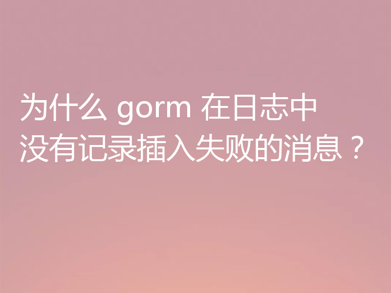 为什么 gorm 在日志中没有记录插入失败的消息?