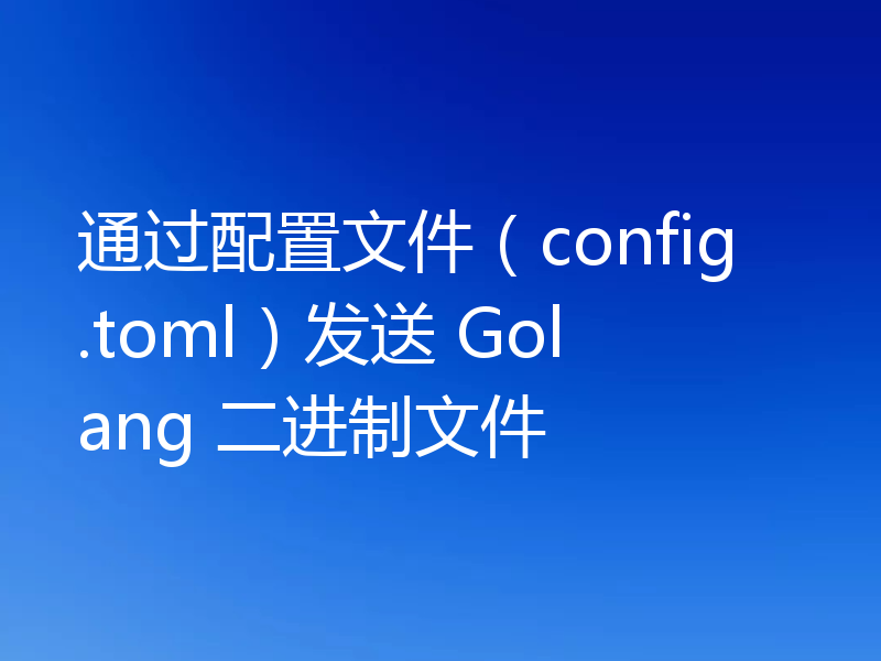 通过配置文件(config.toml)发送 Golang 二进制文件