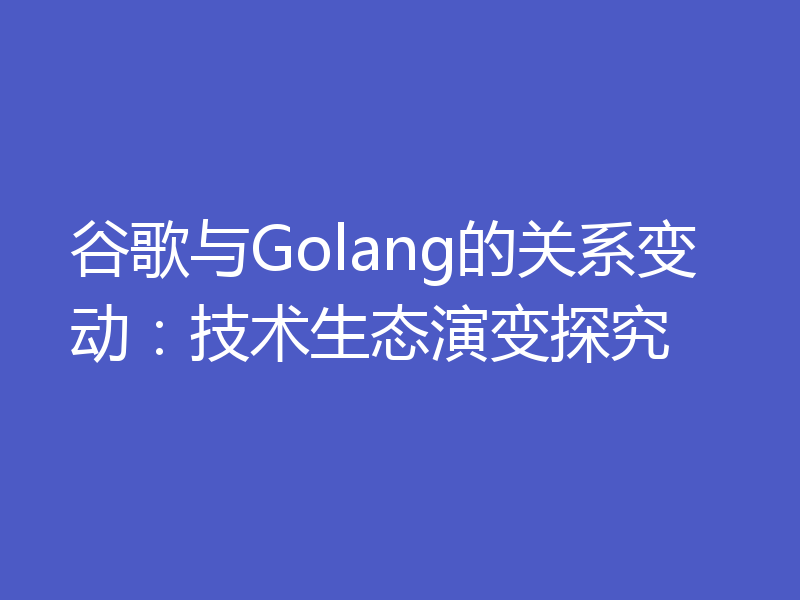 谷歌与Golang的关系变动:技术生态演变探究