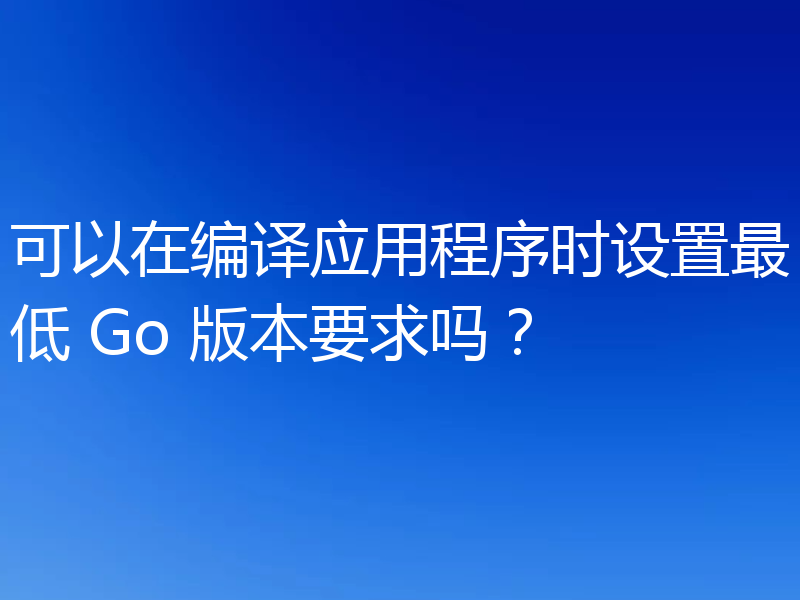 可以在编译应用程序时设置最低 Go 版本要求吗?