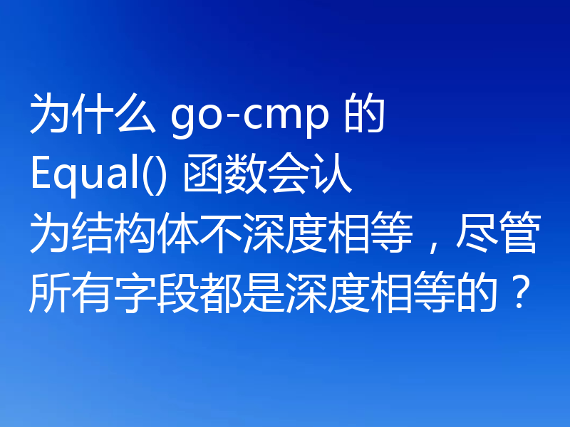 为什么 go-cmp 的 Equal() 函数会认为结构体不深度相等,尽管所有字段都是深度相等的?