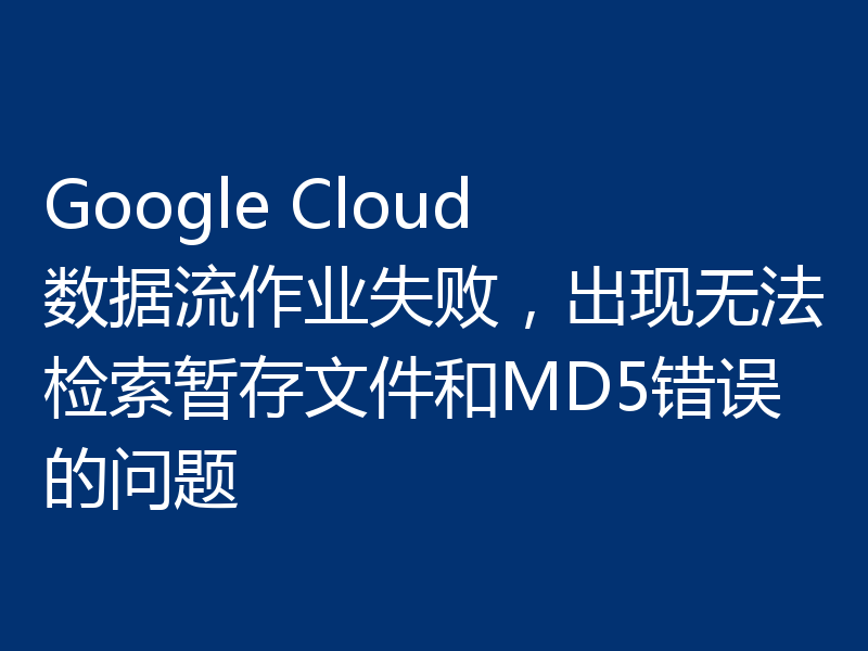 Google Cloud 数据流作业失败,出现无法检索暂存文件和MD5错误的问题