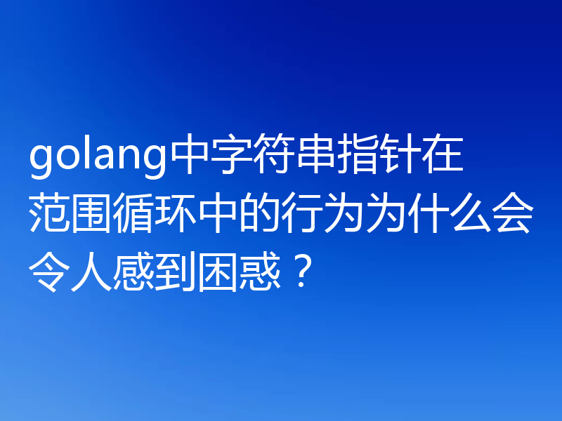 golang中字符串指针在范围循环中的行为为什么会令人感到困惑?