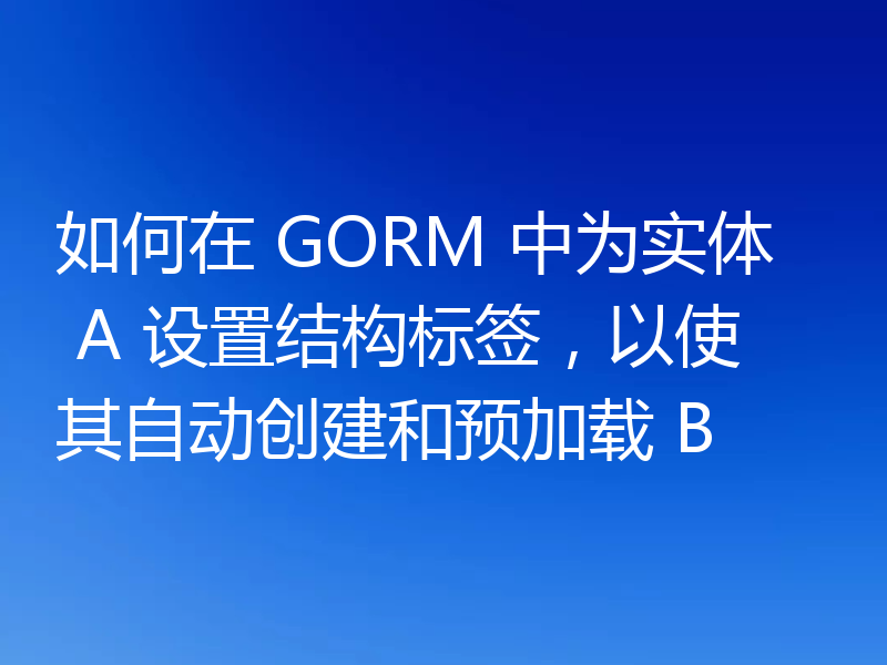 如何在 GORM 中为实体 A 设置结构标签，以使其自动创建和预加载 B