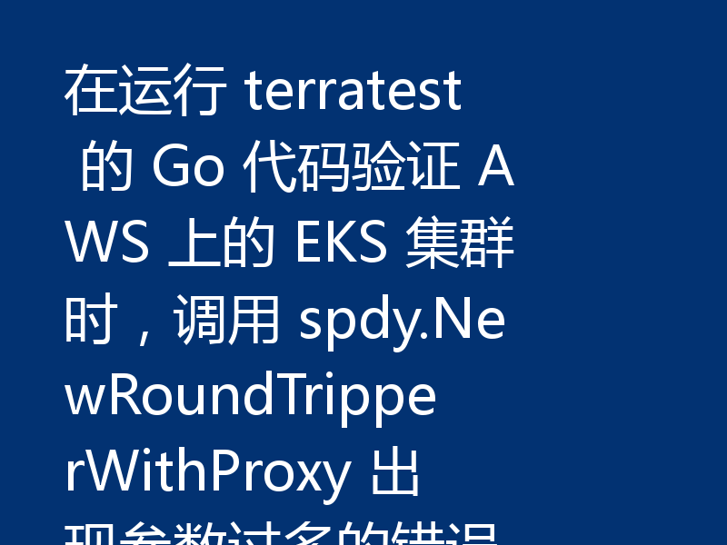在运行 terratest 的 Go 代码验证 AWS 上的 EKS 集群时,调用 spdy.NewRoundTripperWithProxy 出现参数过多的错误