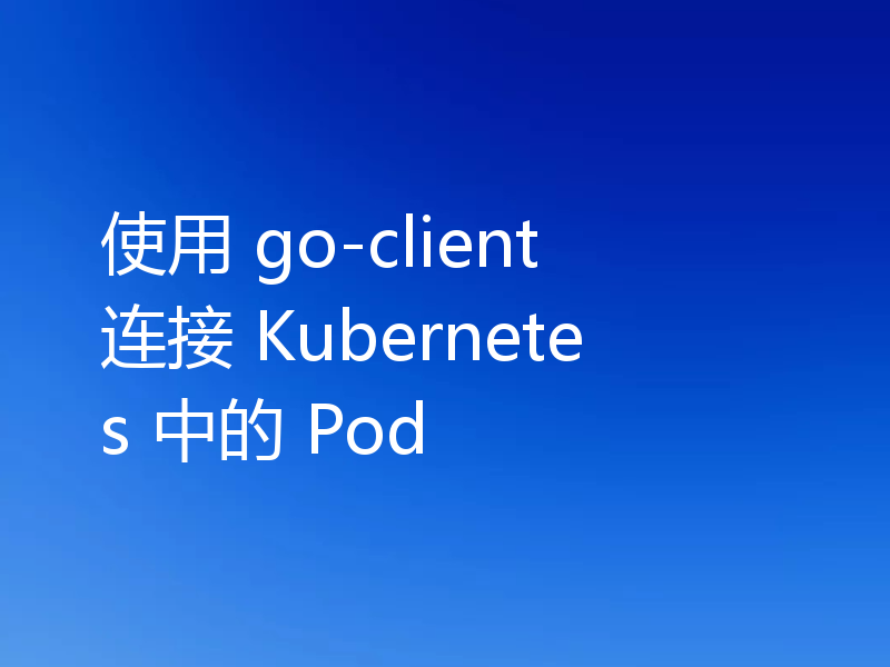 使用 go-client 连接 Kubernetes 中的 Pod