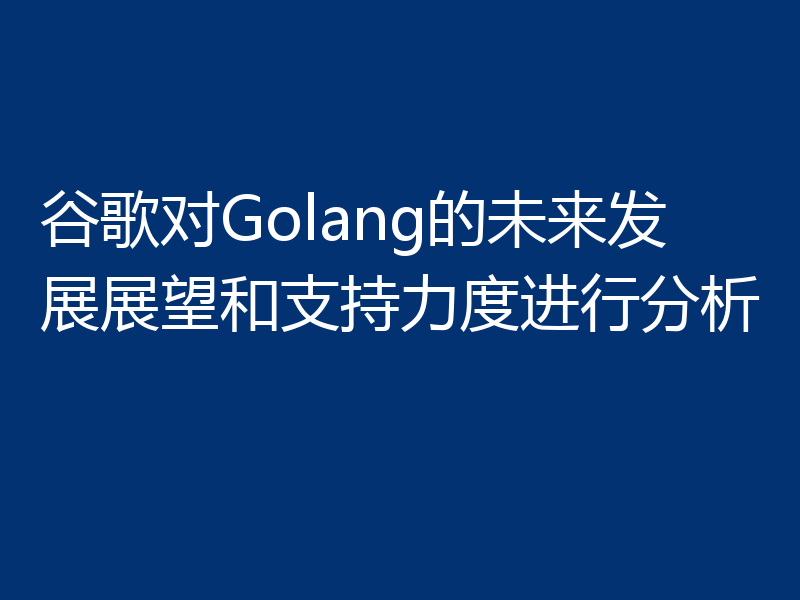 谷歌对Golang的未来发展展望和支持力度进行分析