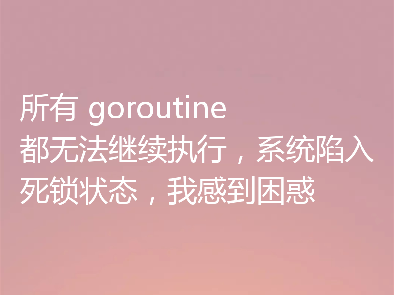 所有 goroutine 都无法继续执行,系统陷入死锁状态,我感到困惑