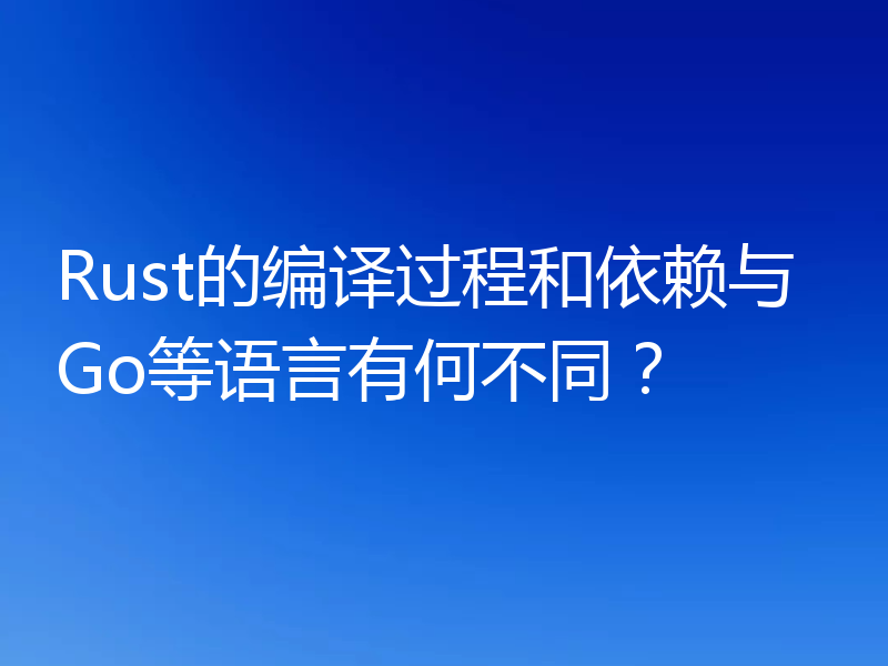 Rust的编译过程和依赖与Go等语言有何不同?