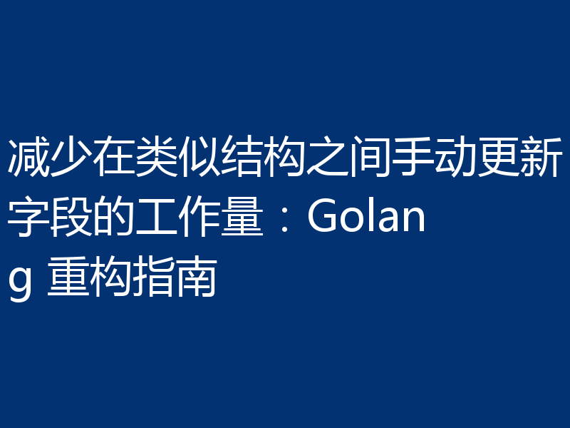 减少在类似结构之间手动更新字段的工作量:Golang 重构指南