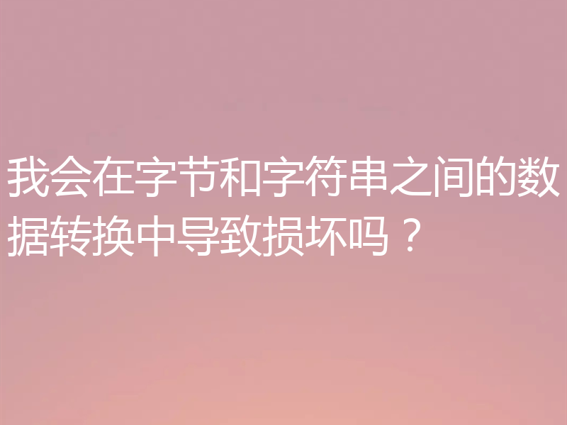 我会在字节和字符串之间的数据转换中导致损坏吗?