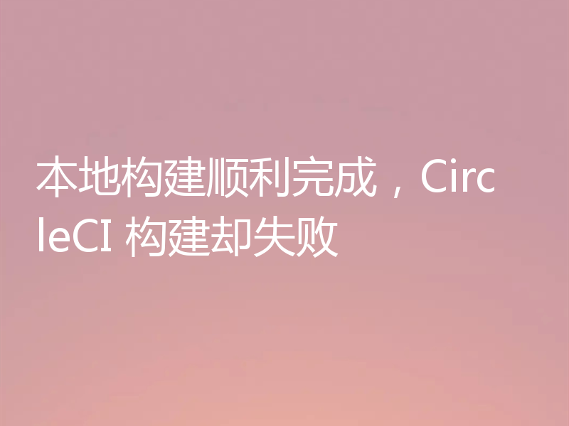 本地构建顺利完成,CircleCI 构建却失败