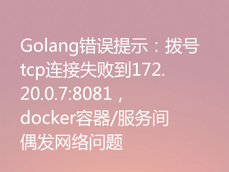 Golang错误提示:拨号tcp连接失败到172.20.0.7:8081,docker容器/服务间偶发网络问题