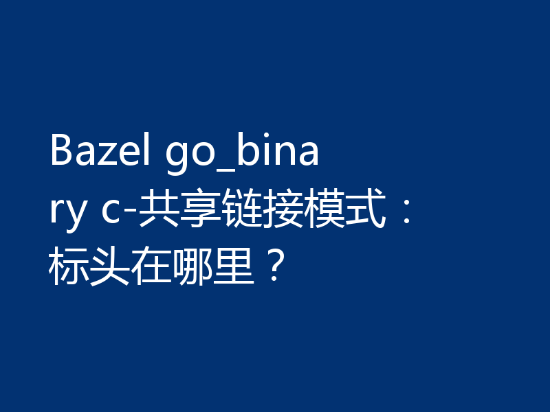 Bazel go_binary c-共享链接模式:标头在哪里?