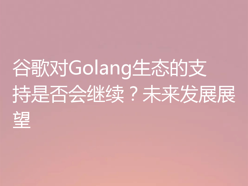 谷歌对Golang生态的支持是否会继续?未来发展展望