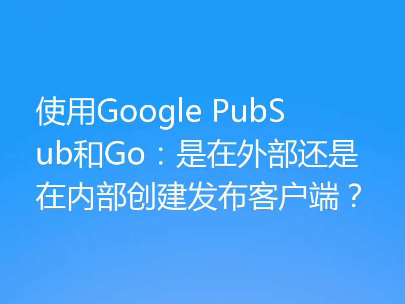 使用Google PubSub和Go:是在外部还是在内部创建发布客户端?