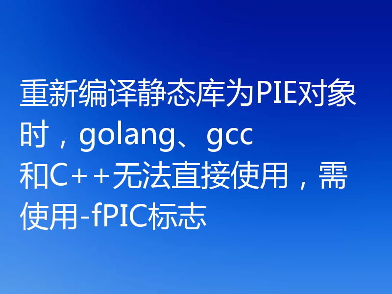 重新编译静态库为PIE对象时,golang、gcc和C++无法直接使用,需使用-fPIC标志
