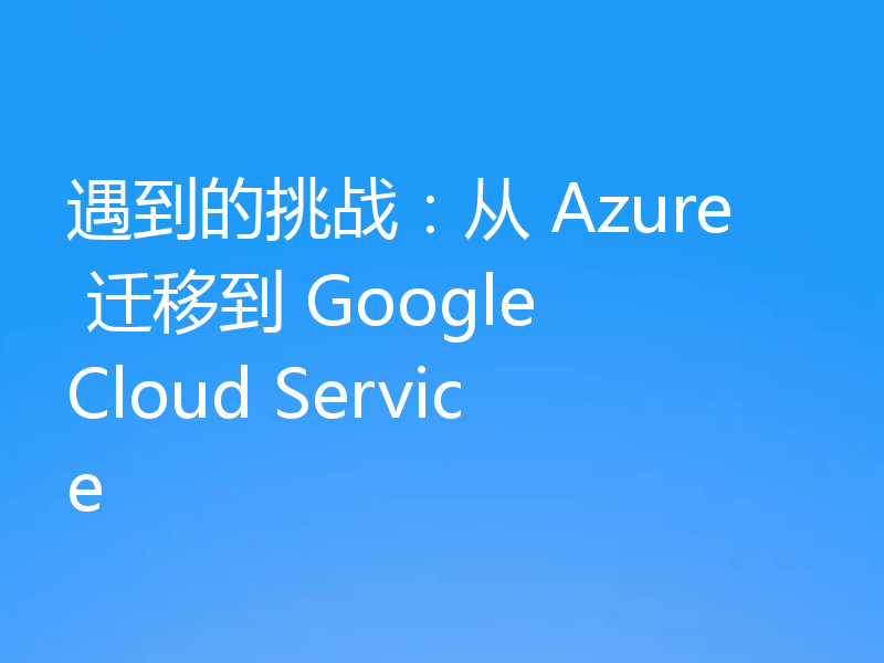 遇到的挑战:从 Azure 迁移到 Google Cloud Service