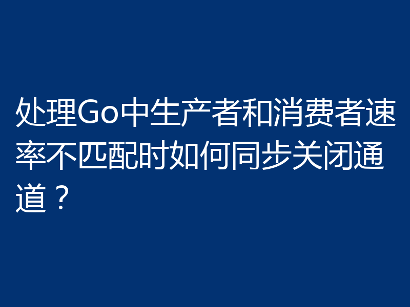 处理Go中生产者和消费者速率不匹配时如何同步关闭通道?