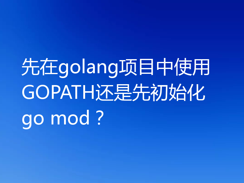 先在golang项目中使用GOPATH还是先初始化go mod?