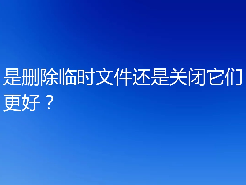 是删除临时文件还是关闭它们更好?
