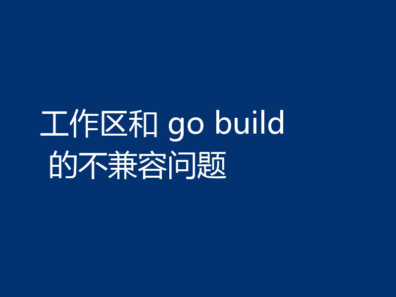 工作区和 go build 的不兼容问题