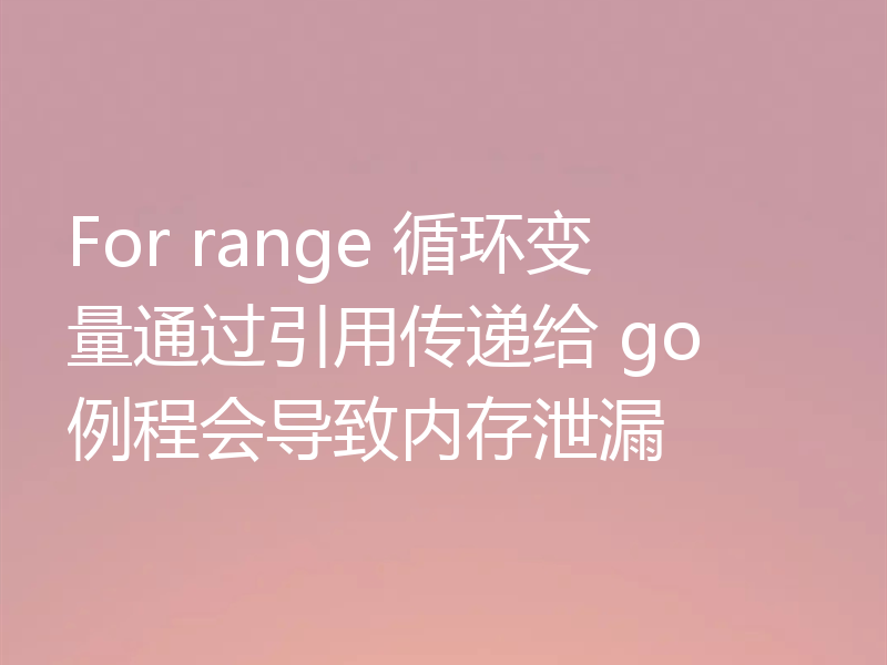 For range 循环变量通过引用传递给 go 例程会导致内存泄漏