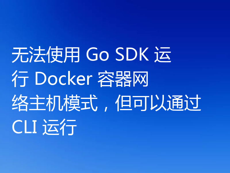 无法使用 Go SDK 运行 Docker 容器网络主机模式,但可以通过 CLI 运行