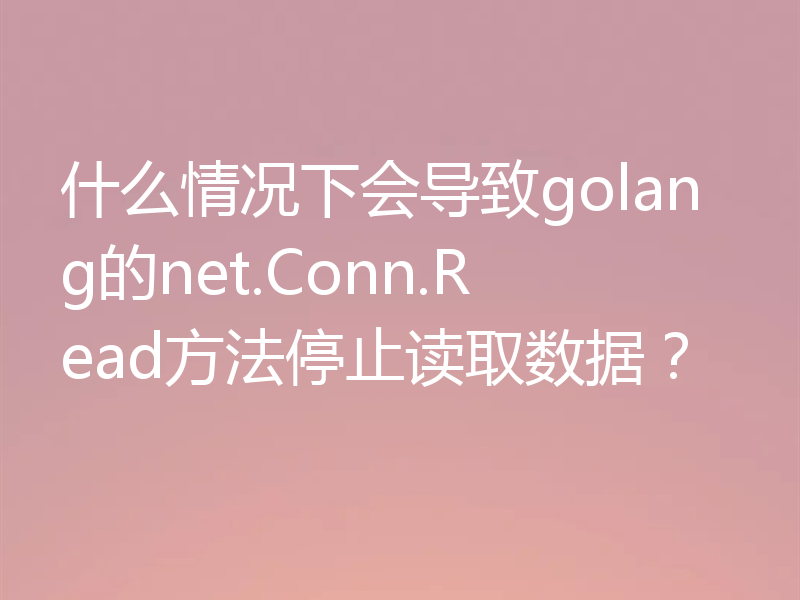 什么情况下会导致golang的net.Conn.Read方法停止读取数据?