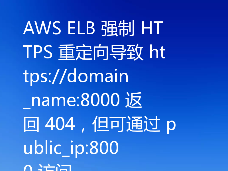 AWS ELB 强制 HTTPS 重定向导致 https://domain_name:8000 返回 404,但可通过 public_ip:8000 访问