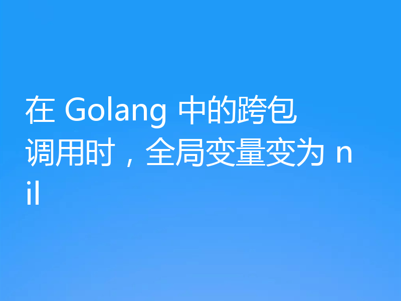 在 Golang 中的跨包调用时,全局变量变为 nil