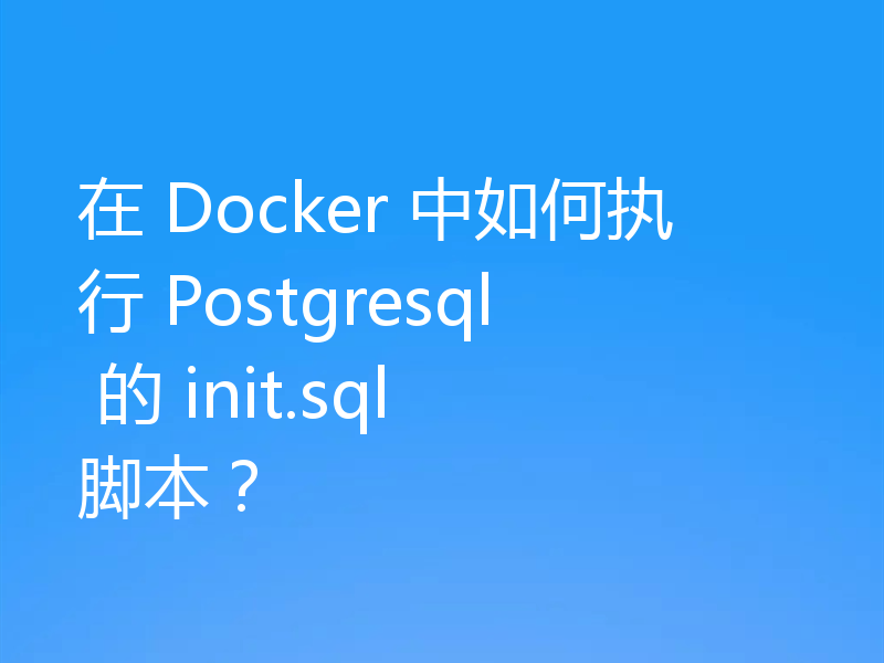 在 Docker 中如何执行 Postgresql 的 init.sql 脚本?