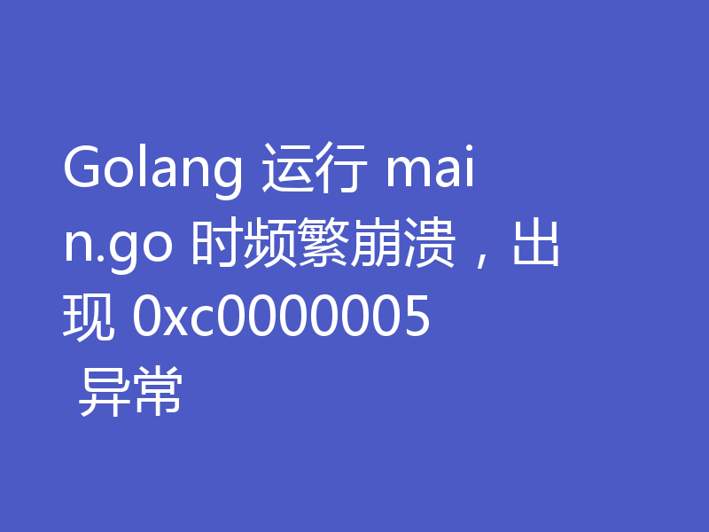 Golang 运行 main.go 时频繁崩溃,出现 0xc0000005 异常