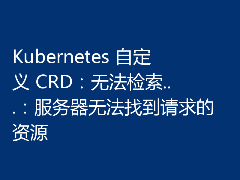 Kubernetes 自定义 CRD:无法检索...:服务器无法找到请求的资源