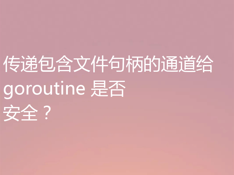 传递包含文件句柄的通道给 goroutine 是否安全?
