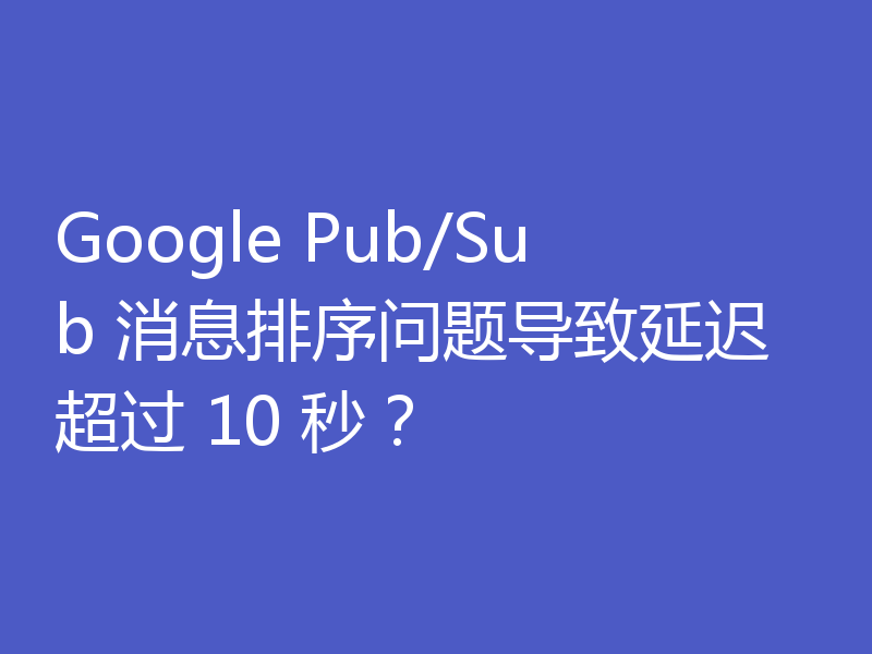 Google Pub/Sub 消息排序问题导致延迟超过 10 秒?