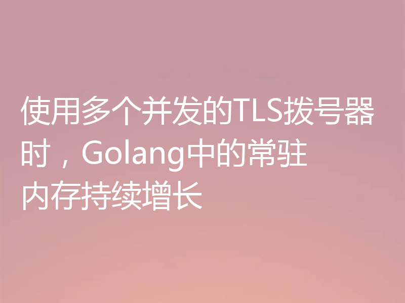 使用多个并发的TLS拨号器时,Golang中的常驻内存持续增长